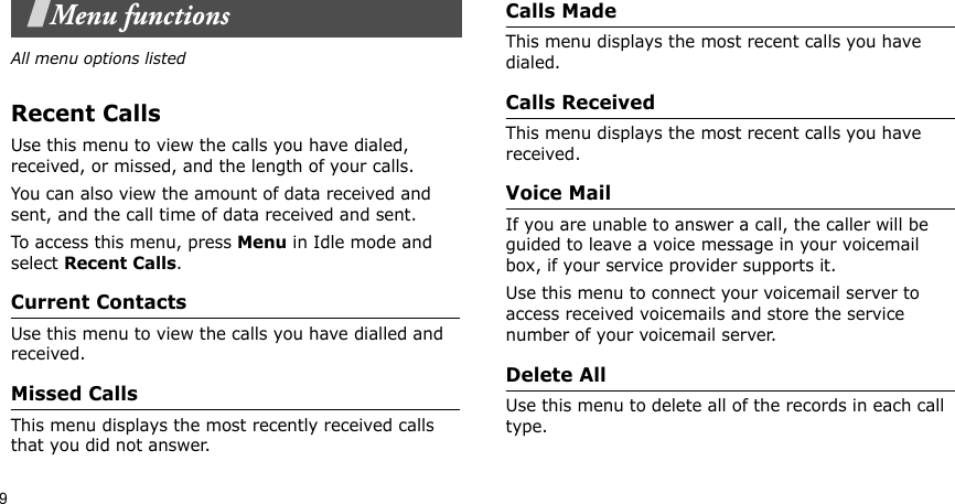 9Menu functionsAll menu options listedRecent CallsUse this menu to view the calls you have dialed, received, or missed, and the length of your calls.You can also view the amount of data received and sent, and the call time of data received and sent.To access this menu, press Menu in Idle mode and select Recent Calls.Current ContactsUse this menu to view the calls you have dialled and received.Missed CallsThis menu displays the most recently received calls that you did not answer.Calls MadeThis menu displays the most recent calls you have dialed.Calls Received This menu displays the most recent calls you have received.Voice MailIf you are unable to answer a call, the caller will be guided to leave a voice message in your voicemail box, if your service provider supports it. Use this menu to connect your voicemail server to access received voicemails and store the service number of your voicemail server.Delete All Use this menu to delete all of the records in each call type.