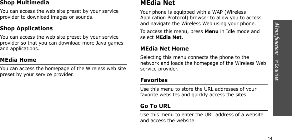 Menu functions    MEdia Net14Shop MultimediaYou can access the web site preset by your service provider to download images or sounds.Shop ApplicationsYou can access the web site preset by your service provider so that you can download more Java games and applications.MEdia HomeYou can access the homepage of the Wireless web site preset by your service provider. MEdia NetYour phone is equipped with a WAP (Wireless Application Protocol) browser to allow you to access and navigate the Wireless Web using your phone.To access this menu, press Menu in Idle mode and select MEdia Net.MEdia Net HomeSelecting this menu connects the phone to the network and loads the homepage of the Wireless Web service provider.FavoritesUse this menu to store the URL addresses of your favorite websites and quickly access the sites.Go To URLUse this menu to enter the URL address of a website and access the website.