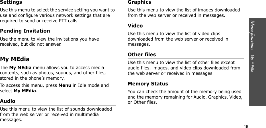 Menu functions    My MEdia16SettingsUse this menu to select the service setting you want to use and configure various network settings that are required to send or receive PTT calls.Pending InvitationUse the menu to view the invitations you have received, but did not answer.My MEdiaThe My MEdia menu allows you to access media contents, such as photos, sounds, and other files, stored in the phone’s memory.To access this menu, press Menu in Idle mode and select My MEdia.AudioUse this menu to view the list of sounds downloaded from the web server or received in multimedia messages. GraphicsUse this menu to view the list of images downloaded from the web server or received in messages.VideoUse this menu to view the list of video clips downloaded from the web server or received in messages.Other filesUse this menu to view the list of other files except audio files, images, and video clips downloaded from the web server or received in messages.Memory StatusYou can check the amount of the memory being used and the memory remaining for Audio, Graphics, Video, or Other files.
