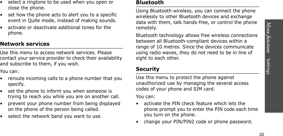 Menu functions    Settings20• select a ringtone to be used when you open or close the phone.• set how the phone acts to alert you to a specific event in Quite mode, instead of making sounds.• activate or deactivate additional tones for the phone.Network servicesUse this menu to access network services. Please contact your service provider to check their availability and subscribe to them, if you wish.You can:• reroute incoming calls to a phone number that you specify.• set the phone to inform you when someone is trying to reach you while you are on another call.• prevent your phone number from being displayed on the phone of the person being called.• select the network band you want to use.BluetoothUsing Bluetooth wireless, you can connect the phone wirelessly to other Bluetooth devices and exchange data with them, talk hands-free, or control the phone remotely.Bluetooth technology allows free wireless connections between all Bluetooth-compliant devices within a range of 10 metres. Since the devices communicate using radio waves, they do not need to be in line of sight to each other. SecurityUse this menu to protect the phone against unauthorized use by managing the several access codes of your phone and SIM card.You can:• activate the PIN check feature which lets the phone prompt you to enter the PIN code each time you turn on the phone.• change your PIN/PIN2 code or phone password. 