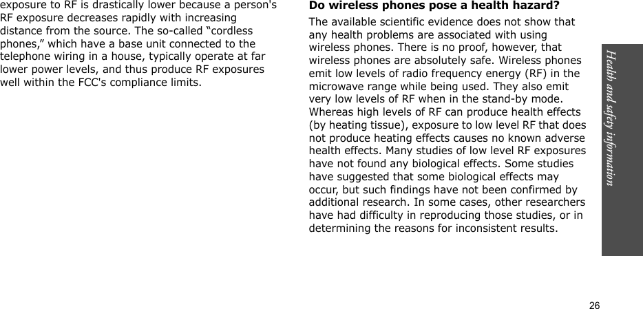 Health and safety information  26exposure to RF is drastically lower because a person&apos;s RF exposure decreases rapidly with increasing distance from the source. The so-called “cordless phones,” which have a base unit connected to the telephone wiring in a house, typically operate at far lower power levels, and thus produce RF exposures well within the FCC&apos;s compliance limits.Do wireless phones pose a health hazard?The available scientific evidence does not show that any health problems are associated with using wireless phones. There is no proof, however, that wireless phones are absolutely safe. Wireless phones emit low levels of radio frequency energy (RF) in the microwave range while being used. They also emit very low levels of RF when in the stand-by mode. Whereas high levels of RF can produce health effects (by heating tissue), exposure to low level RF that does not produce heating effects causes no known adverse health effects. Many studies of low level RF exposures have not found any biological effects. Some studies have suggested that some biological effects may occur, but such findings have not been confirmed by additional research. In some cases, other researchers have had difficulty in reproducing those studies, or in determining the reasons for inconsistent results.