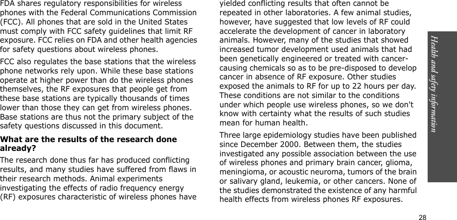Health and safety information  28FDA shares regulatory responsibilities for wireless phones with the Federal Communications Commission (FCC). All phones that are sold in the United States must comply with FCC safety guidelines that limit RF exposure. FCC relies on FDA and other health agencies for safety questions about wireless phones.FCC also regulates the base stations that the wireless phone networks rely upon. While these base stations operate at higher power than do the wireless phones themselves, the RF exposures that people get from these base stations are typically thousands of times lower than those they can get from wireless phones. Base stations are thus not the primary subject of the safety questions discussed in this document.What are the results of the research done already?The research done thus far has produced conflicting results, and many studies have suffered from flaws in their research methods. Animal experiments investigating the effects of radio frequency energy (RF) exposures characteristic of wireless phones have yielded conflicting results that often cannot be repeated in other laboratories. A few animal studies, however, have suggested that low levels of RF could accelerate the development of cancer in laboratory animals. However, many of the studies that showed increased tumor development used animals that had been genetically engineered or treated with cancer-causing chemicals so as to be pre-disposed to develop cancer in absence of RF exposure. Other studies exposed the animals to RF for up to 22 hours per day. These conditions are not similar to the conditions under which people use wireless phones, so we don&apos;t know with certainty what the results of such studies mean for human health.Three large epidemiology studies have been published since December 2000. Between them, the studies investigated any possible association between the use of wireless phones and primary brain cancer, glioma, meningioma, or acoustic neuroma, tumors of the brain or salivary gland, leukemia, or other cancers. None of the studies demonstrated the existence of any harmful health effects from wireless phones RF exposures. 