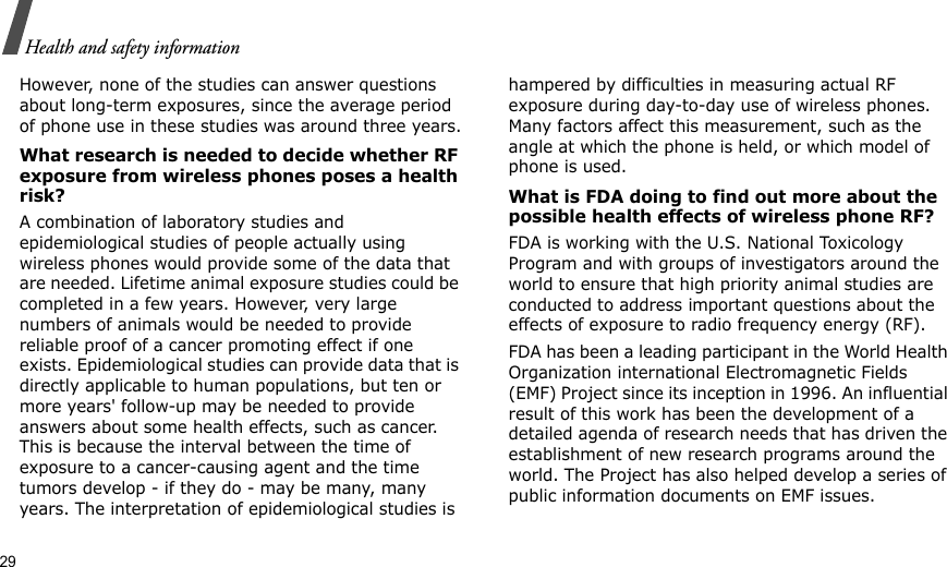 29Health and safety informationHowever, none of the studies can answer questions about long-term exposures, since the average period of phone use in these studies was around three years.What research is needed to decide whether RF exposure from wireless phones poses a health risk?A combination of laboratory studies and epidemiological studies of people actually using wireless phones would provide some of the data that are needed. Lifetime animal exposure studies could be completed in a few years. However, very large numbers of animals would be needed to provide reliable proof of a cancer promoting effect if one exists. Epidemiological studies can provide data that is directly applicable to human populations, but ten or more years&apos; follow-up may be needed to provide answers about some health effects, such as cancer. This is because the interval between the time of exposure to a cancer-causing agent and the time tumors develop - if they do - may be many, many years. The interpretation of epidemiological studies is hampered by difficulties in measuring actual RF exposure during day-to-day use of wireless phones. Many factors affect this measurement, such as the angle at which the phone is held, or which model of phone is used.What is FDA doing to find out more about the possible health effects of wireless phone RF?FDA is working with the U.S. National Toxicology Program and with groups of investigators around the world to ensure that high priority animal studies are conducted to address important questions about the effects of exposure to radio frequency energy (RF).FDA has been a leading participant in the World Health Organization international Electromagnetic Fields (EMF) Project since its inception in 1996. An influential result of this work has been the development of a detailed agenda of research needs that has driven the establishment of new research programs around the world. The Project has also helped develop a series of public information documents on EMF issues.