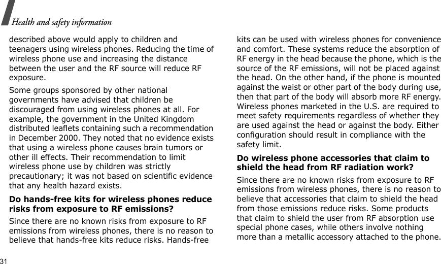 31Health and safety informationdescribed above would apply to children and teenagers using wireless phones. Reducing the time of wireless phone use and increasing the distance between the user and the RF source will reduce RF exposure.Some groups sponsored by other national governments have advised that children be discouraged from using wireless phones at all. For example, the government in the United Kingdom distributed leaflets containing such a recommendation in December 2000. They noted that no evidence exists that using a wireless phone causes brain tumors or other ill effects. Their recommendation to limit wireless phone use by children was strictly precautionary; it was not based on scientific evidence that any health hazard exists. Do hands-free kits for wireless phones reduce risks from exposure to RF emissions?Since there are no known risks from exposure to RF emissions from wireless phones, there is no reason to believe that hands-free kits reduce risks. Hands-free kits can be used with wireless phones for convenience and comfort. These systems reduce the absorption of RF energy in the head because the phone, which is the source of the RF emissions, will not be placed against the head. On the other hand, if the phone is mounted against the waist or other part of the body during use, then that part of the body will absorb more RF energy. Wireless phones marketed in the U.S. are required to meet safety requirements regardless of whether they are used against the head or against the body. Either configuration should result in compliance with the safety limit.Do wireless phone accessories that claim to shield the head from RF radiation work?Since there are no known risks from exposure to RF emissions from wireless phones, there is no reason to believe that accessories that claim to shield the head from those emissions reduce risks. Some products that claim to shield the user from RF absorption use special phone cases, while others involve nothing more than a metallic accessory attached to the phone. 