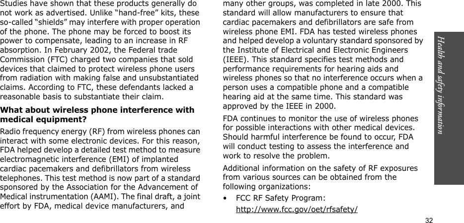 Health and safety information  32Studies have shown that these products generally do not work as advertised. Unlike “hand-free” kits, these so-called “shields” may interfere with proper operation of the phone. The phone may be forced to boost its power to compensate, leading to an increase in RF absorption. In February 2002, the Federal trade Commission (FTC) charged two companies that sold devices that claimed to protect wireless phone users from radiation with making false and unsubstantiated claims. According to FTC, these defendants lacked a reasonable basis to substantiate their claim.What about wireless phone interference with medical equipment?Radio frequency energy (RF) from wireless phones can interact with some electronic devices. For this reason, FDA helped develop a detailed test method to measure electromagnetic interference (EMI) of implanted cardiac pacemakers and defibrillators from wireless telephones. This test method is now part of a standard sponsored by the Association for the Advancement of Medical instrumentation (AAMI). The final draft, a joint effort by FDA, medical device manufacturers, and many other groups, was completed in late 2000. This standard will allow manufacturers to ensure that cardiac pacemakers and defibrillators are safe from wireless phone EMI. FDA has tested wireless phones and helped develop a voluntary standard sponsored by the Institute of Electrical and Electronic Engineers (IEEE). This standard specifies test methods and performance requirements for hearing aids and wireless phones so that no interference occurs when a person uses a compatible phone and a compatible hearing aid at the same time. This standard was approved by the IEEE in 2000.FDA continues to monitor the use of wireless phones for possible interactions with other medical devices. Should harmful interference be found to occur, FDA will conduct testing to assess the interference and work to resolve the problem.Additional information on the safety of RF exposures from various sources can be obtained from the following organizations:• FCC RF Safety Program:http://www.fcc.gov/oet/rfsafety/