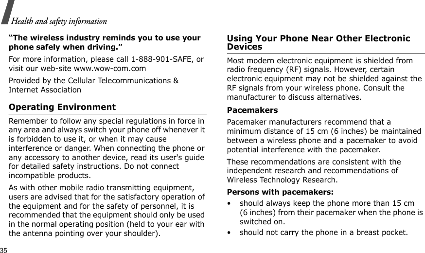 35Health and safety information“The wireless industry reminds you to use your phone safely when driving.”For more information, please call 1-888-901-SAFE, or visit our web-site www.wow-com.comProvided by the Cellular Telecommunications &amp; Internet AssociationOperating EnvironmentRemember to follow any special regulations in force in any area and always switch your phone off whenever it is forbidden to use it, or when it may cause interference or danger. When connecting the phone or any accessory to another device, read its user&apos;s guide for detailed safety instructions. Do not connect incompatible products.As with other mobile radio transmitting equipment, users are advised that for the satisfactory operation of the equipment and for the safety of personnel, it is recommended that the equipment should only be used in the normal operating position (held to your ear with the antenna pointing over your shoulder).Using Your Phone Near Other Electronic DevicesMost modern electronic equipment is shielded from radio frequency (RF) signals. However, certain electronic equipment may not be shielded against the RF signals from your wireless phone. Consult the manufacturer to discuss alternatives.PacemakersPacemaker manufacturers recommend that a minimum distance of 15 cm (6 inches) be maintained between a wireless phone and a pacemaker to avoid potential interference with the pacemaker.These recommendations are consistent with the independent research and recommendations of Wireless Technology Research.Persons with pacemakers:• should always keep the phone more than 15 cm (6 inches) from their pacemaker when the phone is switched on.• should not carry the phone in a breast pocket.