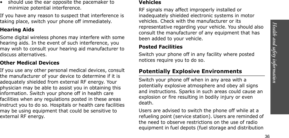 Health and safety information  36• should use the ear opposite the pacemaker to minimize potential interference.If you have any reason to suspect that interference is taking place, switch your phone off immediately.Hearing AidsSome digital wireless phones may interfere with some hearing aids. In the event of such interference, you may wish to consult your hearing aid manufacturer to discuss alternatives.Other Medical DevicesIf you use any other personal medical devices, consult the manufacturer of your device to determine if it is adequately shielded from external RF energy. Your physician may be able to assist you in obtaining this information. Switch your phone off in health care facilities when any regulations posted in these areas instruct you to do so. Hospitals or health care facilities may be using equipment that could be sensitive to external RF energy.VehiclesRF signals may affect improperly installed or inadequately shielded electronic systems in motor vehicles. Check with the manufacturer or its representative regarding your vehicle. You should also consult the manufacturer of any equipment that has been added to your vehicle.Posted FacilitiesSwitch your phone off in any facility where posted notices require you to do so.Potentially Explosive EnvironmentsSwitch your phone off when in any area with a potentially explosive atmosphere and obey all signs and instructions. Sparks in such areas could cause an explosion or fire resulting in bodily injury or even death.Users are advised to switch the phone off while at a refueling point (service station). Users are reminded of the need to observe restrictions on the use of radio equipment in fuel depots (fuel storage and distribution 