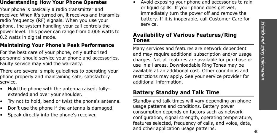 Health and safety information  40Understanding How Your Phone OperatesYour phone is basically a radio transmitter and receiver. When it&apos;s turned on, it receives and transmits radio frequency (RF) signals. When you use your phone, the system handling your call controls the power level. This power can range from 0.006 watts to 0.2 watts in digital mode.Maintaining Your Phone&apos;s Peak PerformanceFor the best care of your phone, only authorized personnel should service your phone and accessories. Faulty service may void the warranty.There are several simple guidelines to operating your phone properly and maintaining safe, satisfactory service.• Hold the phone with the antenna raised, fully-extended and over your shoulder.• Try not to hold, bend or twist the phone&apos;s antenna.• Don&apos;t use the phone if the antenna is damaged.• Speak directly into the phone&apos;s receiver.• Avoid exposing your phone and accessories to rain or liquid spills. If your phone does get wet, immediately turn the power off and remove the battery. If it is inoperable, call Customer Care for service.Availability of Various Features/Ring TonesMany services and features are network dependent and may require additional subscription and/or usage charges. Not all features are available for purchase or use in all areas. Downloadable Ring Tones may be available at an additional cost. Other conditions and restrictions may apply. See your service provider for additional information.Battery Standby and Talk TimeStandby and talk times will vary depending on phone usage patterns and conditions. Battery power consumption depends on factors such as network configuration, signal strength, operating temperature, features selected, frequency of calls, and voice, data, and other application usage patterns. 