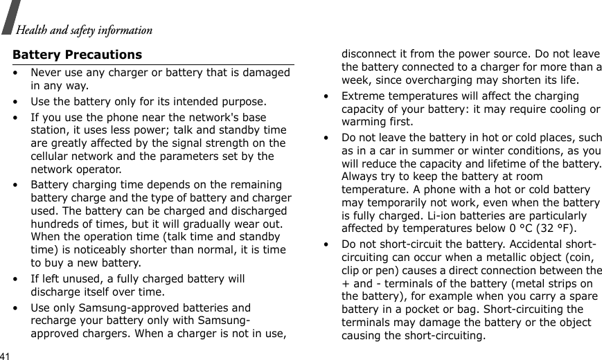 41Health and safety informationBattery Precautions• Never use any charger or battery that is damaged in any way.• Use the battery only for its intended purpose.• If you use the phone near the network&apos;s base station, it uses less power; talk and standby time are greatly affected by the signal strength on the cellular network and the parameters set by the network operator.• Battery charging time depends on the remaining battery charge and the type of battery and charger used. The battery can be charged and discharged hundreds of times, but it will gradually wear out. When the operation time (talk time and standby time) is noticeably shorter than normal, it is time to buy a new battery.• If left unused, a fully charged battery will discharge itself over time.• Use only Samsung-approved batteries and recharge your battery only with Samsung-approved chargers. When a charger is not in use, disconnect it from the power source. Do not leave the battery connected to a charger for more than a week, since overcharging may shorten its life.• Extreme temperatures will affect the charging capacity of your battery: it may require cooling or warming first.• Do not leave the battery in hot or cold places, such as in a car in summer or winter conditions, as you will reduce the capacity and lifetime of the battery. Always try to keep the battery at room temperature. A phone with a hot or cold battery may temporarily not work, even when the battery is fully charged. Li-ion batteries are particularly affected by temperatures below 0 °C (32 °F).• Do not short-circuit the battery. Accidental short- circuiting can occur when a metallic object (coin, clip or pen) causes a direct connection between the + and - terminals of the battery (metal strips on the battery), for example when you carry a spare battery in a pocket or bag. Short-circuiting the terminals may damage the battery or the object causing the short-circuiting.