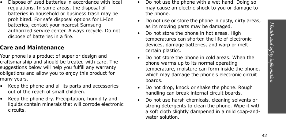 Health and safety information  42• Dispose of used batteries in accordance with local regulations. In some areas, the disposal of batteries in household or business trash may be prohibited. For safe disposal options for Li-Ion batteries, contact your nearest Samsung authorized service center. Always recycle. Do not dispose of batteries in a fire.Care and MaintenanceYour phone is a product of superior design and craftsmanship and should be treated with care. The suggestions below will help you fulfill any warranty obligations and allow you to enjoy this product for many years.• Keep the phone and all its parts and accessories out of the reach of small children.• Keep the phone dry. Precipitation, humidity and liquids contain minerals that will corrode electronic circuits.• Do not use the phone with a wet hand. Doing so may cause an electric shock to you or damage to the phone.• Do not use or store the phone in dusty, dirty areas, as its moving parts may be damaged.• Do not store the phone in hot areas. High temperatures can shorten the life of electronic devices, damage batteries, and warp or melt certain plastics.• Do not store the phone in cold areas. When the phone warms up to its normal operating temperature, moisture can form inside the phone, which may damage the phone&apos;s electronic circuit boards.• Do not drop, knock or shake the phone. Rough handling can break internal circuit boards.• Do not use harsh chemicals, cleaning solvents or strong detergents to clean the phone. Wipe it with a soft cloth slightly dampened in a mild soap-and-water solution.