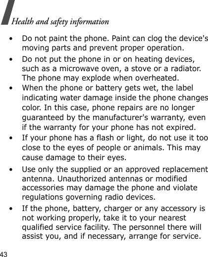 43Health and safety information• Do not paint the phone. Paint can clog the device&apos;s moving parts and prevent proper operation.• Do not put the phone in or on heating devices, such as a microwave oven, a stove or a radiator. The phone may explode when overheated.• When the phone or battery gets wet, the label indicating water damage inside the phone changes color. In this case, phone repairs are no longer guaranteed by the manufacturer&apos;s warranty, even if the warranty for your phone has not expired. • If your phone has a flash or light, do not use it too close to the eyes of people or animals. This may cause damage to their eyes.• Use only the supplied or an approved replacement antenna. Unauthorized antennas or modified accessories may damage the phone and violate regulations governing radio devices.• If the phone, battery, charger or any accessory is not working properly, take it to your nearest qualified service facility. The personnel there will assist you, and if necessary, arrange for service.