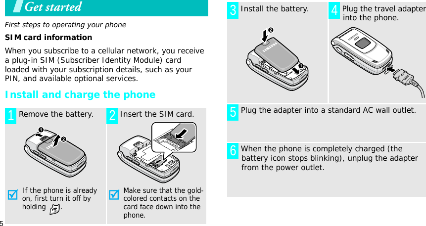 5Get startedFirst steps to operating your phoneSIM card informationWhen you subscribe to a cellular network, you receive a plug-in SIM (Subscriber Identity Module) card loaded with your subscription details, such as your PIN, and available optional services.Install and charge the phone Remove the battery.If the phone is already on, first turn it off by holding . Insert the SIM card.Make sure that the gold-colored contacts on the card face down into the phone.1 2 Install the battery.  Plug the travel adapter into the phone. Plug the adapter into a standard AC wall outlet. When the phone is completely charged (the battery icon stops blinking), unplug the adapter from the power outlet.3 456