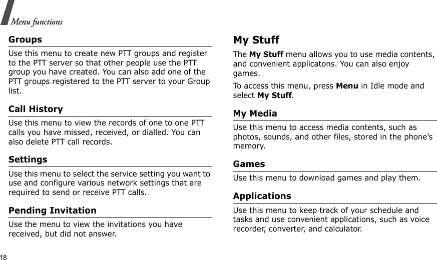 18Menu functionsGroupsUse this menu to create new PTT groups and register to the PTT server so that other people use the PTT group you have created. You can also add one of the PTT groups registered to the PTT server to your Group list.Call HistoryUse this menu to view the records of one to one PTT calls you have missed, received, or dialled. You can also delete PTT call records. SettingsUse this menu to select the service setting you want to use and configure various network settings that are required to send or receive PTT calls.Pending InvitationUse the menu to view the invitations you have received, but did not answer.My StuffThe My Stuff menu allows you to use media contents, and convenient applicatons. You can also enjoy games.To access this menu, press Menu in Idle mode and select My Stuff.My MediaUse this menu to access media contents, such as photos, sounds, and other files, stored in the phone’s memory.GamesUse this menu to download games and play them.ApplicationsUse this menu to keep track of your schedule and tasks and use convenient applications, such as voice recorder, converter, and calculator.