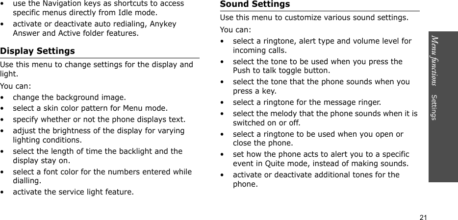 Menu functions    Settings21• use the Navigation keys as shortcuts to access specific menus directly from Idle mode. • activate or deactivate auto redialing, Anykey Answer and Active folder features.Display SettingsUse this menu to change settings for the display and light.You can:• change the background image.• select a skin color pattern for Menu mode.• specify whether or not the phone displays text.• adjust the brightness of the display for varying lighting conditions.• select the length of time the backlight and the display stay on.• select a font color for the numbers entered while dialling.• activate the service light feature.Sound SettingsUse this menu to customize various sound settings.You can:• select a ringtone, alert type and volume level for incoming calls.• select the tone to be used when you press the Push to talk toggle button.• select the tone that the phone sounds when you press a key.• select a ringtone for the message ringer.• select the melody that the phone sounds when it is switched on or off.• select a ringtone to be used when you open or close the phone.• set how the phone acts to alert you to a specific event in Quite mode, instead of making sounds.• activate or deactivate additional tones for the phone.