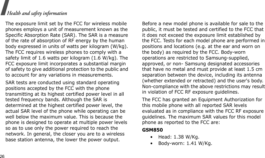 26Health and safety informationThe exposure limit set by the FCC for wireless mobile phones employs a unit of measurement known as the Specific Absorption Rate (SAR). The SAR is a measure of the rate of absorption of RF energy by the human body expressed in units of watts per kilogram (W/kg). The FCC requires wireless phones to comply with a safety limit of 1.6 watts per kilogram (1.6 W/kg). The FCC exposure limit incorporates a substantial margin of safety to give additional protection to the public and to account for any variations in measurements.SAR tests are conducted using standard operating positions accepted by the FCC with the phone transmitting at its highest certified power level in all tested frequency bands. Although the SAR is determined at the highest certified power level, the actual SAR level of the phone while operating can be well below the maximum value. This is because the phone is designed to operate at multiple power levels so as to use only the power required to reach the network. In general, the closer you are to a wireless base station antenna, the lower the power output.Before a new model phone is available for sale to the public, it must be tested and certified to the FCC that it does not exceed the exposure limit established by the FCC. Tests for each model phone are performed in positions and locations (e.g. at the ear and worn on the body) as required by the FCC. Body-worn operations are restricted to Samsung-supplied, approved, or non- Samsung designated accessories that have no metal and must provide at least 1.5 cm separation between the device, including its antenna (whether extended or retracted) and the user&apos;s body. Non-compliance with the above restrictions may result in violation of FCC RF exposure guidelines.The FCC has granted an Equipment Authorization for this mobile phone with all reported SAR levels evaluated as in compliance with the FCC RF exposure guidelines. The maximum SAR values for this model phone as reported to the FCC are:GSM850•Head: 1.38 W/Kg.•Body-worn: 1.41 W/Kg.
