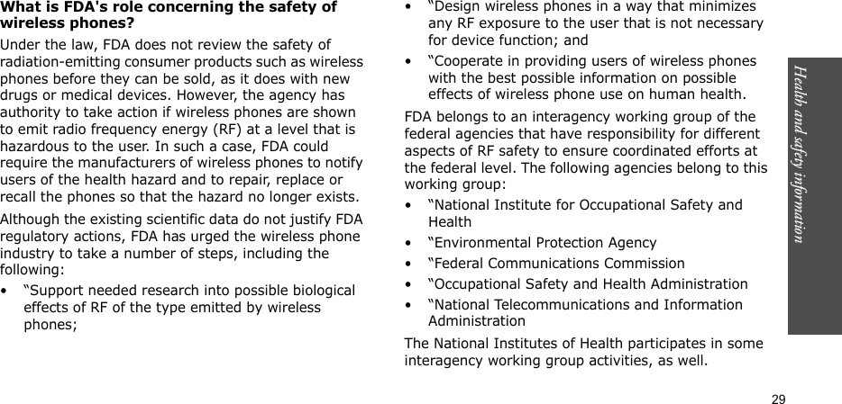 Health and safety information  29What is FDA&apos;s role concerning the safety of wireless phones?Under the law, FDA does not review the safety of radiation-emitting consumer products such as wireless phones before they can be sold, as it does with new drugs or medical devices. However, the agency has authority to take action if wireless phones are shown to emit radio frequency energy (RF) at a level that is hazardous to the user. In such a case, FDA could require the manufacturers of wireless phones to notify users of the health hazard and to repair, replace or recall the phones so that the hazard no longer exists.Although the existing scientific data do not justify FDA regulatory actions, FDA has urged the wireless phone industry to take a number of steps, including the following:• “Support needed research into possible biological effects of RF of the type emitted by wireless phones;• “Design wireless phones in a way that minimizes any RF exposure to the user that is not necessary for device function; and• “Cooperate in providing users of wireless phones with the best possible information on possible effects of wireless phone use on human health.FDA belongs to an interagency working group of the federal agencies that have responsibility for different aspects of RF safety to ensure coordinated efforts at the federal level. The following agencies belong to this working group:• “National Institute for Occupational Safety and Health• “Environmental Protection Agency• “Federal Communications Commission• “Occupational Safety and Health Administration• “National Telecommunications and Information AdministrationThe National Institutes of Health participates in some interagency working group activities, as well.