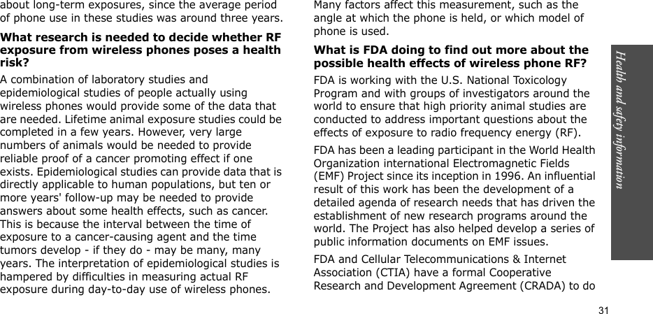 Health and safety information  31about long-term exposures, since the average period of phone use in these studies was around three years.What research is needed to decide whether RF exposure from wireless phones poses a health risk?A combination of laboratory studies and epidemiological studies of people actually using wireless phones would provide some of the data that are needed. Lifetime animal exposure studies could be completed in a few years. However, very large numbers of animals would be needed to provide reliable proof of a cancer promoting effect if one exists. Epidemiological studies can provide data that is directly applicable to human populations, but ten or more years&apos; follow-up may be needed to provide answers about some health effects, such as cancer. This is because the interval between the time of exposure to a cancer-causing agent and the time tumors develop - if they do - may be many, many years. The interpretation of epidemiological studies is hampered by difficulties in measuring actual RF exposure during day-to-day use of wireless phones. Many factors affect this measurement, such as the angle at which the phone is held, or which model of phone is used.What is FDA doing to find out more about the possible health effects of wireless phone RF?FDA is working with the U.S. National Toxicology Program and with groups of investigators around the world to ensure that high priority animal studies are conducted to address important questions about the effects of exposure to radio frequency energy (RF).FDA has been a leading participant in the World Health Organization international Electromagnetic Fields (EMF) Project since its inception in 1996. An influential result of this work has been the development of a detailed agenda of research needs that has driven the establishment of new research programs around the world. The Project has also helped develop a series of public information documents on EMF issues.FDA and Cellular Telecommunications &amp; Internet Association (CTIA) have a formal Cooperative Research and Development Agreement (CRADA) to do 