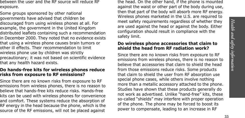 Health and safety information  33between the user and the RF source will reduce RF exposure.Some groups sponsored by other national governments have advised that children be discouraged from using wireless phones at all. For example, the government in the United Kingdom distributed leaflets containing such a recommendation in December 2000. They noted that no evidence exists that using a wireless phone causes brain tumors or other ill effects. Their recommendation to limit wireless phone use by children was strictly precautionary; it was not based on scientific evidence that any health hazard exists. Do hands-free kits for wireless phones reduce risks from exposure to RF emissions?Since there are no known risks from exposure to RF emissions from wireless phones, there is no reason to believe that hands-free kits reduce risks. Hands-free kits can be used with wireless phones for convenience and comfort. These systems reduce the absorption of RF energy in the head because the phone, which is the source of the RF emissions, will not be placed against the head. On the other hand, if the phone is mounted against the waist or other part of the body during use, then that part of the body will absorb more RF energy. Wireless phones marketed in the U.S. are required to meet safety requirements regardless of whether they are used against the head or against the body. Either configuration should result in compliance with the safety limit.Do wireless phone accessories that claim to shield the head from RF radiation work?Since there are no known risks from exposure to RF emissions from wireless phones, there is no reason to believe that accessories that claim to shield the head from those emissions reduce risks. Some products that claim to shield the user from RF absorption use special phone cases, while others involve nothing more than a metallic accessory attached to the phone. Studies have shown that these products generally do not work as advertised. Unlike “hand-free” kits, these so-called “shields” may interfere with proper operation of the phone. The phone may be forced to boost its power to compensate, leading to an increase in RF 