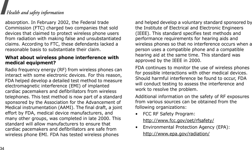 34Health and safety informationabsorption. In February 2002, the Federal trade Commission (FTC) charged two companies that sold devices that claimed to protect wireless phone users from radiation with making false and unsubstantiated claims. According to FTC, these defendants lacked a reasonable basis to substantiate their claim.What about wireless phone interference with medical equipment?Radio frequency energy (RF) from wireless phones can interact with some electronic devices. For this reason, FDA helped develop a detailed test method to measure electromagnetic interference (EMI) of implanted cardiac pacemakers and defibrillators from wireless telephones. This test method is now part of a standard sponsored by the Association for the Advancement of Medical instrumentation (AAMI). The final draft, a joint effort by FDA, medical device manufacturers, and many other groups, was completed in late 2000. This standard will allow manufacturers to ensure that cardiac pacemakers and defibrillators are safe from wireless phone EMI. FDA has tested wireless phones and helped develop a voluntary standard sponsored by the Institute of Electrical and Electronic Engineers (IEEE). This standard specifies test methods and performance requirements for hearing aids and wireless phones so that no interference occurs when a person uses a compatible phone and a compatible hearing aid at the same time. This standard was approved by the IEEE in 2000.FDA continues to monitor the use of wireless phones for possible interactions with other medical devices. Should harmful interference be found to occur, FDA will conduct testing to assess the interference and work to resolve the problem.Additional information on the safety of RF exposures from various sources can be obtained from the following organizations:• FCC RF Safety Program:http://www.fcc.gov/oet/rfsafety/• Environmental Protection Agency (EPA):http://www.epa.gov/radiation/