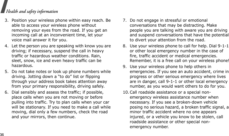 36Health and safety information3. Position your wireless phone within easy reach. Be able to access your wireless phone without removing your eyes from the road. If you get an incoming call at an inconvenient time, let your voice mail answer it for you.4. Let the person you are speaking with know you are driving; if necessary, suspend the call in heavy traffic or hazardous weather conditions. Rain, sleet, snow, ice and even heavy traffic can be hazardous.5. Do not take notes or look up phone numbers while driving. Jotting down a “to do” list or flipping through your address book takes attention away from your primary responsibility, driving safely.6. Dial sensibly and assess the traffic; if possible, place calls when you are not moving or before pulling into traffic. Try to plan calls when your car will be stationary. If you need to make a call while moving, dial only a few numbers, check the road and your mirrors, then continue.7. Do not engage in stressful or emotional conversations that may be distracting. Make people you are talking with aware you are driving and suspend conversations that have the potential to divert your attention from the road.8. Use your wireless phone to call for help. Dial 9-1-1 or other local emergency number in the case of fire, traffic accident or medical emergencies. Remember, it is a free call on your wireless phone!9. Use your wireless phone to help others in emergencies. If you see an auto accident, crime in progress or other serious emergency where lives are in danger, call 9-1-1 or other local emergency number, as you would want others to do for you.10. Call roadside assistance or a special non-emergency wireless assistance number when necessary. If you see a broken-down vehicle posing no serious hazard, a broken traffic signal, a minor traffic accident where no one appears injured, or a vehicle you know to be stolen, call roadside assistance or other special non-emergency number.