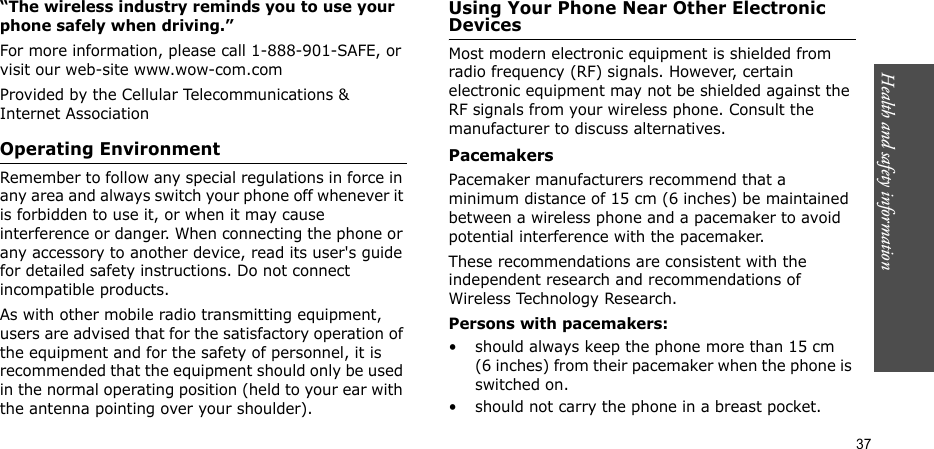 Health and safety information  37“The wireless industry reminds you to use your phone safely when driving.”For more information, please call 1-888-901-SAFE, or visit our web-site www.wow-com.comProvided by the Cellular Telecommunications &amp; Internet AssociationOperating EnvironmentRemember to follow any special regulations in force in any area and always switch your phone off whenever it is forbidden to use it, or when it may cause interference or danger. When connecting the phone or any accessory to another device, read its user&apos;s guide for detailed safety instructions. Do not connect incompatible products.As with other mobile radio transmitting equipment, users are advised that for the satisfactory operation of the equipment and for the safety of personnel, it is recommended that the equipment should only be used in the normal operating position (held to your ear with the antenna pointing over your shoulder).Using Your Phone Near Other Electronic DevicesMost modern electronic equipment is shielded from radio frequency (RF) signals. However, certain electronic equipment may not be shielded against the RF signals from your wireless phone. Consult the manufacturer to discuss alternatives.PacemakersPacemaker manufacturers recommend that a minimum distance of 15 cm (6 inches) be maintained between a wireless phone and a pacemaker to avoid potential interference with the pacemaker.These recommendations are consistent with the independent research and recommendations of Wireless Technology Research.Persons with pacemakers:• should always keep the phone more than 15 cm (6 inches) from their pacemaker when the phone is switched on.• should not carry the phone in a breast pocket.