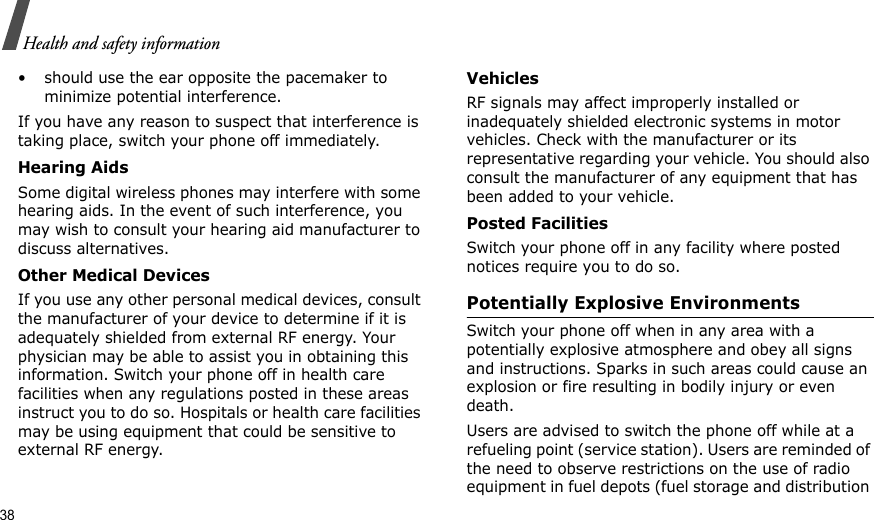 38Health and safety information• should use the ear opposite the pacemaker to minimize potential interference.If you have any reason to suspect that interference is taking place, switch your phone off immediately.Hearing AidsSome digital wireless phones may interfere with some hearing aids. In the event of such interference, you may wish to consult your hearing aid manufacturer to discuss alternatives.Other Medical DevicesIf you use any other personal medical devices, consult the manufacturer of your device to determine if it is adequately shielded from external RF energy. Your physician may be able to assist you in obtaining this information. Switch your phone off in health care facilities when any regulations posted in these areas instruct you to do so. Hospitals or health care facilities may be using equipment that could be sensitive to external RF energy.VehiclesRF signals may affect improperly installed or inadequately shielded electronic systems in motor vehicles. Check with the manufacturer or its representative regarding your vehicle. You should also consult the manufacturer of any equipment that has been added to your vehicle.Posted FacilitiesSwitch your phone off in any facility where posted notices require you to do so.Potentially Explosive EnvironmentsSwitch your phone off when in any area with a potentially explosive atmosphere and obey all signs and instructions. Sparks in such areas could cause an explosion or fire resulting in bodily injury or even death.Users are advised to switch the phone off while at a refueling point (service station). Users are reminded of the need to observe restrictions on the use of radio equipment in fuel depots (fuel storage and distribution 