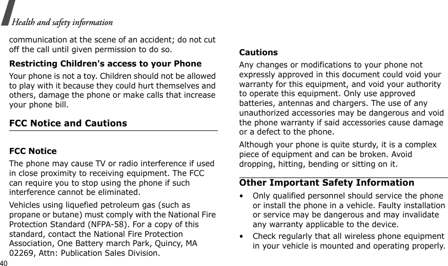 40Health and safety informationcommunication at the scene of an accident; do not cut off the call until given permission to do so.Restricting Children&apos;s access to your PhoneYour phone is not a toy. Children should not be allowed to play with it because they could hurt themselves and others, damage the phone or make calls that increase your phone bill.FCC Notice and Cautions  FCC NoticeThe phone may cause TV or radio interference if used in close proximity to receiving equipment. The FCC can require you to stop using the phone if such interference cannot be eliminated.Vehicles using liquefied petroleum gas (such as propane or butane) must comply with the National Fire Protection Standard (NFPA-58). For a copy of this standard, contact the National Fire Protection Association, One Battery march Park, Quincy, MA 02269, Attn: Publication Sales Division.CautionsAny changes or modifications to your phone not expressly approved in this document could void your warranty for this equipment, and void your authority to operate this equipment. Only use approved batteries, antennas and chargers. The use of any unauthorized accessories may be dangerous and void the phone warranty if said accessories cause damage or a defect to the phone.Although your phone is quite sturdy, it is a complex piece of equipment and can be broken. Avoid dropping, hitting, bending or sitting on it.Other Important Safety Information• Only qualified personnel should service the phone or install the phone in a vehicle. Faulty installation or service may be dangerous and may invalidate any warranty applicable to the device.• Check regularly that all wireless phone equipment in your vehicle is mounted and operating properly.