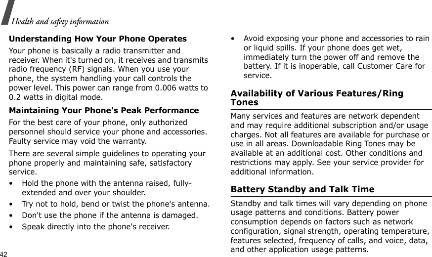 42Health and safety informationUnderstanding How Your Phone OperatesYour phone is basically a radio transmitter and receiver. When it&apos;s turned on, it receives and transmits radio frequency (RF) signals. When you use your phone, the system handling your call controls the power level. This power can range from 0.006 watts to 0.2 watts in digital mode.Maintaining Your Phone&apos;s Peak PerformanceFor the best care of your phone, only authorized personnel should service your phone and accessories. Faulty service may void the warranty.There are several simple guidelines to operating your phone properly and maintaining safe, satisfactory service.• Hold the phone with the antenna raised, fully-extended and over your shoulder.• Try not to hold, bend or twist the phone&apos;s antenna.• Don&apos;t use the phone if the antenna is damaged.• Speak directly into the phone&apos;s receiver.• Avoid exposing your phone and accessories to rain or liquid spills. If your phone does get wet, immediately turn the power off and remove the battery. If it is inoperable, call Customer Care for service.Availability of Various Features/Ring TonesMany services and features are network dependent and may require additional subscription and/or usage charges. Not all features are available for purchase or use in all areas. Downloadable Ring Tones may be available at an additional cost. Other conditions and restrictions may apply. See your service provider for additional information.Battery Standby and Talk TimeStandby and talk times will vary depending on phone usage patterns and conditions. Battery power consumption depends on factors such as network configuration, signal strength, operating temperature, features selected, frequency of calls, and voice, data, and other application usage patterns. 