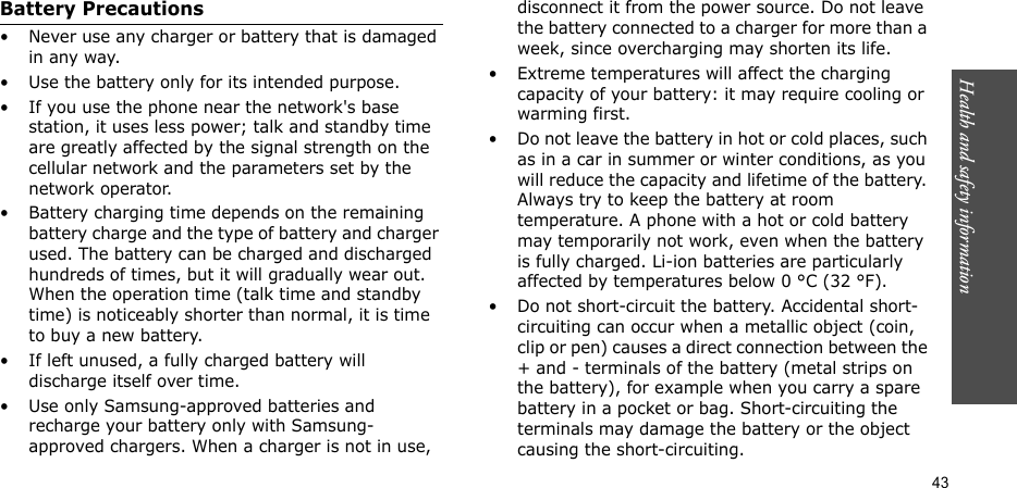 Health and safety information  43Battery Precautions• Never use any charger or battery that is damaged in any way.• Use the battery only for its intended purpose.• If you use the phone near the network&apos;s base station, it uses less power; talk and standby time are greatly affected by the signal strength on the cellular network and the parameters set by the network operator.• Battery charging time depends on the remaining battery charge and the type of battery and charger used. The battery can be charged and discharged hundreds of times, but it will gradually wear out. When the operation time (talk time and standby time) is noticeably shorter than normal, it is time to buy a new battery.• If left unused, a fully charged battery will discharge itself over time.• Use only Samsung-approved batteries and recharge your battery only with Samsung-approved chargers. When a charger is not in use, disconnect it from the power source. Do not leave the battery connected to a charger for more than a week, since overcharging may shorten its life.• Extreme temperatures will affect the charging capacity of your battery: it may require cooling or warming first.• Do not leave the battery in hot or cold places, such as in a car in summer or winter conditions, as you will reduce the capacity and lifetime of the battery. Always try to keep the battery at room temperature. A phone with a hot or cold battery may temporarily not work, even when the battery is fully charged. Li-ion batteries are particularly affected by temperatures below 0 °C (32 °F).• Do not short-circuit the battery. Accidental short- circuiting can occur when a metallic object (coin, clip or pen) causes a direct connection between the + and - terminals of the battery (metal strips on the battery), for example when you carry a spare battery in a pocket or bag. Short-circuiting the terminals may damage the battery or the object causing the short-circuiting.