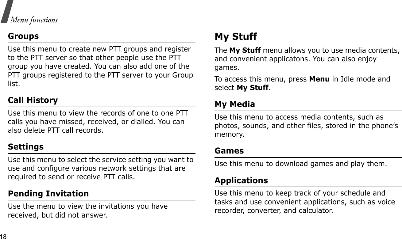 18Menu functionsGroupsUse this menu to create new PTT groups and register to the PTT server so that other people use the PTT group you have created. You can also add one of the PTT groups registered to the PTT server to your Group list.Call HistoryUse this menu to view the records of one to one PTT calls you have missed, received, or dialled. You can also delete PTT call records. SettingsUse this menu to select the service setting you want to use and configure various network settings that are required to send or receive PTT calls.Pending InvitationUse the menu to view the invitations you have received, but did not answer.My StuffThe My Stuff menu allows you to use media contents, and convenient applicatons. You can also enjoy games.To access this menu, press Menu in Idle mode and select My Stuff.My MediaUse this menu to access media contents, such as photos, sounds, and other files, stored in the phone’s memory.GamesUse this menu to download games and play them.ApplicationsUse this menu to keep track of your schedule and tasks and use convenient applications, such as voice recorder, converter, and calculator.
