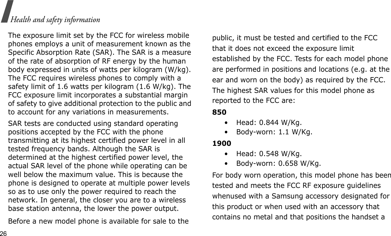 26Health and safety informationThe exposure limit set by the FCC for wireless mobile phones employs a unit of measurement known as the Specific Absorption Rate (SAR). The SAR is a measure of the rate of absorption of RF energy by the human body expressed in units of watts per kilogram (W/kg). The FCC requires wireless phones to comply with a safety limit of 1.6 watts per kilogram (1.6 W/kg). The FCC exposure limit incorporates a substantial margin of safety to give additional protection to the public and to account for any variations in measurements.SAR tests are conducted using standard operating positions accepted by the FCC with the phone transmitting at its highest certified power level in all tested frequency bands. Although the SAR is determined at the highest certified power level, the actual SAR level of the phone while operating can be well below the maximum value. This is because the phone is designed to operate at multiple power levels so as to use only the power required to reach the network. In general, the closer you are to a wireless base station antenna, the lower the power output.Before a new model phone is available for sale to thepublic, it must be tested and certified to the FCCthat it does not exceed the exposure limitestablished by the FCC. Tests for each model phoneare performed in positions and locations (e.g. at theear and worn on the body) as required by the FCC.The highest SAR values for this model phone asreported to the FCC are:850• Head: 0.844 W/Kg.• Body-worn: 1.1 W/Kg.1900• Head: 0.548 W/Kg.• Body-worn: 0.658 W/Kg.For body worn operation, this model phone has beentested and meets the FCC RF exposure guidelineswhenused with a Samsung accessory designated forthis product or when used with an accessory thatcontains no metal and that positions the handset a