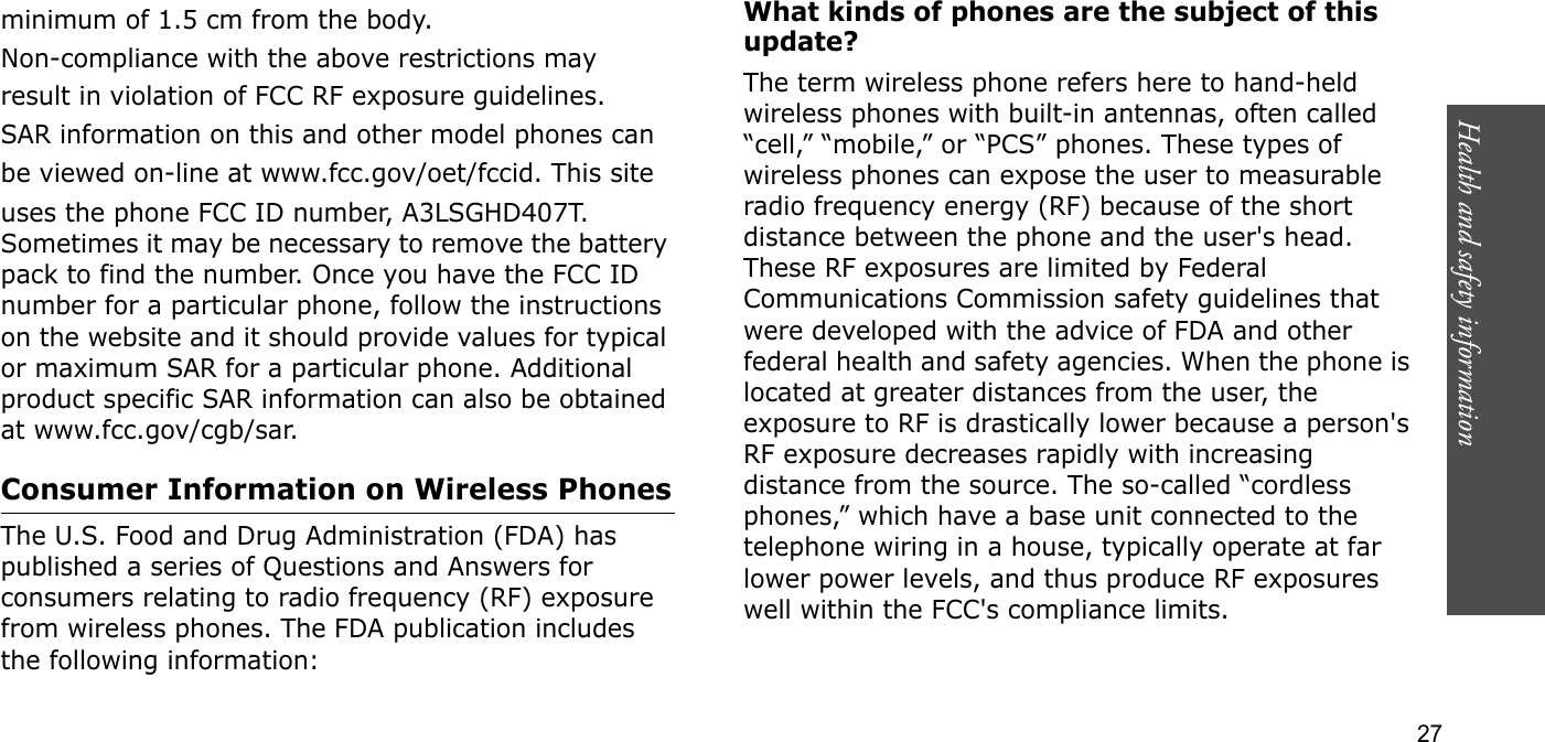 Health and safety information  27minimum of 1.5 cm from the body.Non-compliance with the above restrictions mayresult in violation of FCC RF exposure guidelines.SAR information on this and other model phones canbe viewed on-line at www.fcc.gov/oet/fccid. This siteuses the phone FCC ID number, A3LSGHD407T. Sometimes it may be necessary to remove the battery pack to find the number. Once you have the FCC ID number for a particular phone, follow the instructions on the website and it should provide values for typical or maximum SAR for a particular phone. Additional product specific SAR information can also be obtained at www.fcc.gov/cgb/sar.Consumer Information on Wireless PhonesThe U.S. Food and Drug Administration (FDA) has published a series of Questions and Answers for consumers relating to radio frequency (RF) exposure from wireless phones. The FDA publication includes the following information:What kinds of phones are the subject of this update?The term wireless phone refers here to hand-held wireless phones with built-in antennas, often called “cell,” “mobile,” or “PCS” phones. These types of wireless phones can expose the user to measurable radio frequency energy (RF) because of the short distance between the phone and the user&apos;s head. These RF exposures are limited by Federal Communications Commission safety guidelines that were developed with the advice of FDA and other federal health and safety agencies. When the phone is located at greater distances from the user, the exposure to RF is drastically lower because a person&apos;s RF exposure decreases rapidly with increasing distance from the source. The so-called “cordless phones,” which have a base unit connected to the telephone wiring in a house, typically operate at far lower power levels, and thus produce RF exposures well within the FCC&apos;s compliance limits.