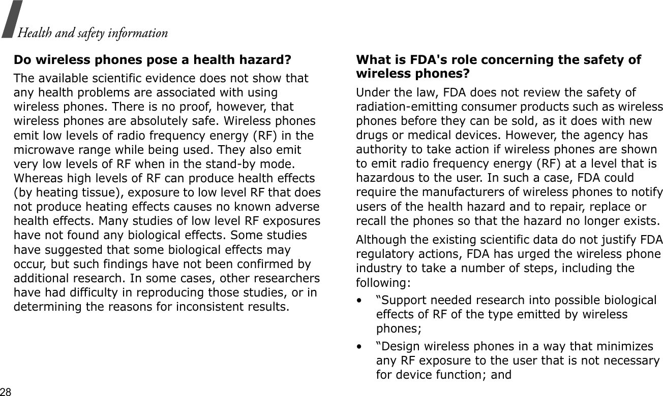 28Health and safety informationDo wireless phones pose a health hazard?The available scientific evidence does not show that any health problems are associated with using wireless phones. There is no proof, however, that wireless phones are absolutely safe. Wireless phones emit low levels of radio frequency energy (RF) in the microwave range while being used. They also emit very low levels of RF when in the stand-by mode. Whereas high levels of RF can produce health effects (by heating tissue), exposure to low level RF that does not produce heating effects causes no known adverse health effects. Many studies of low level RF exposures have not found any biological effects. Some studies have suggested that some biological effects may occur, but such findings have not been confirmed by additional research. In some cases, other researchers have had difficulty in reproducing those studies, or in determining the reasons for inconsistent results.What is FDA&apos;s role concerning the safety of wireless phones?Under the law, FDA does not review the safety of radiation-emitting consumer products such as wireless phones before they can be sold, as it does with new drugs or medical devices. However, the agency has authority to take action if wireless phones are shown to emit radio frequency energy (RF) at a level that is hazardous to the user. In such a case, FDA could require the manufacturers of wireless phones to notify users of the health hazard and to repair, replace or recall the phones so that the hazard no longer exists.Although the existing scientific data do not justify FDA regulatory actions, FDA has urged the wireless phone industry to take a number of steps, including the following:• “Support needed research into possible biological effects of RF of the type emitted by wireless phones;• “Design wireless phones in a way that minimizes any RF exposure to the user that is not necessary for device function; and