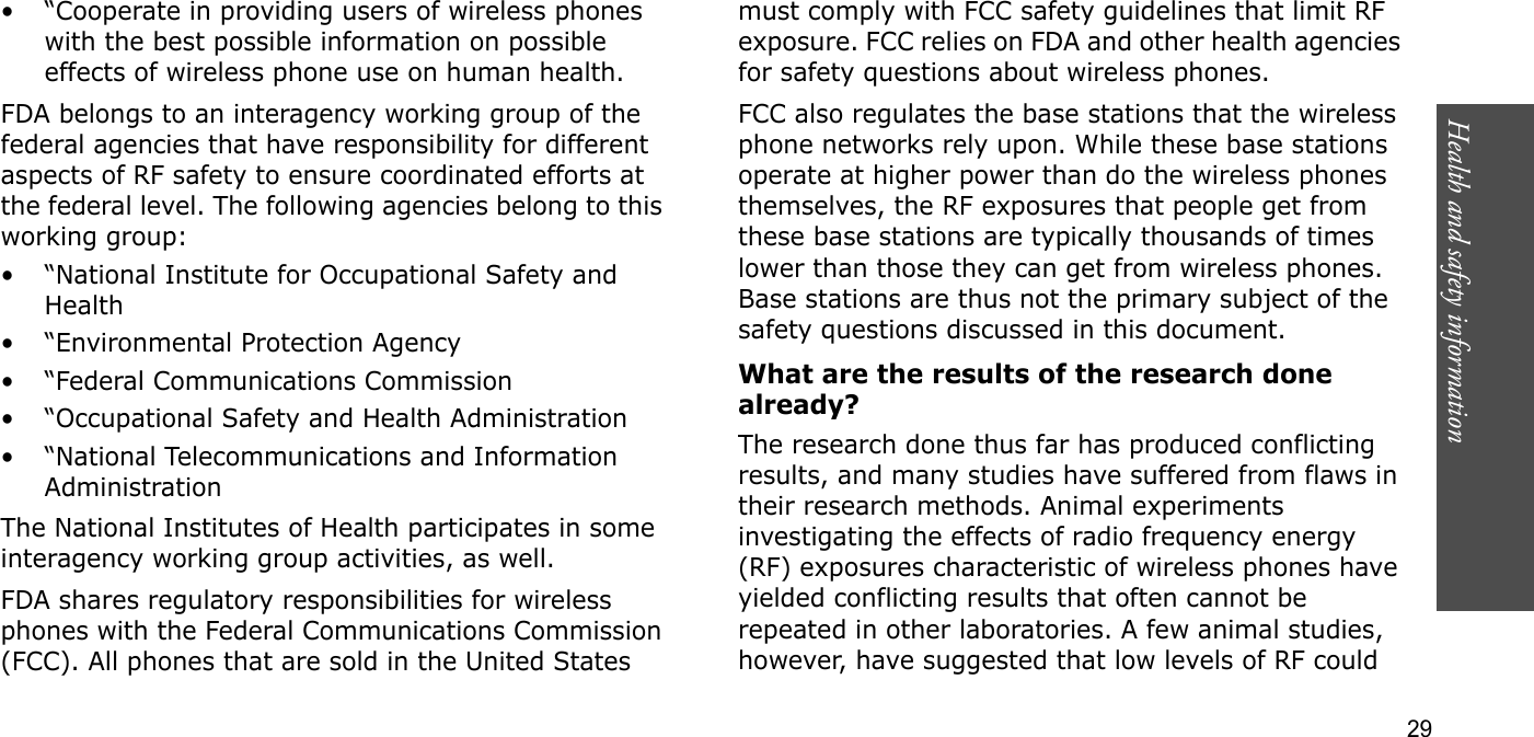 Health and safety information  29• “Cooperate in providing users of wireless phones with the best possible information on possible effects of wireless phone use on human health.FDA belongs to an interagency working group of the federal agencies that have responsibility for different aspects of RF safety to ensure coordinated efforts at the federal level. The following agencies belong to this working group:•“National Institute for Occupational Safety and Health• “Environmental Protection Agency• “Federal Communications Commission• “Occupational Safety and Health Administration• “National Telecommunications and Information AdministrationThe National Institutes of Health participates in some interagency working group activities, as well.FDA shares regulatory responsibilities for wireless phones with the Federal Communications Commission (FCC). All phones that are sold in the United States must comply with FCC safety guidelines that limit RF exposure. FCC relies on FDA and other health agencies for safety questions about wireless phones.FCC also regulates the base stations that the wireless phone networks rely upon. While these base stations operate at higher power than do the wireless phones themselves, the RF exposures that people get from these base stations are typically thousands of times lower than those they can get from wireless phones. Base stations are thus not the primary subject of the safety questions discussed in this document.What are the results of the research done already?The research done thus far has produced conflicting results, and many studies have suffered from flaws in their research methods. Animal experiments investigating the effects of radio frequency energy (RF) exposures characteristic of wireless phones have yielded conflicting results that often cannot be repeated in other laboratories. A few animal studies, however, have suggested that low levels of RF could 
