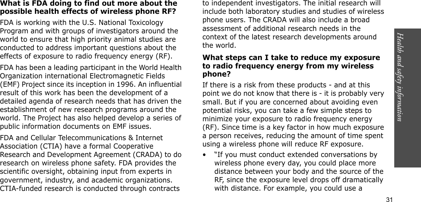 Health and safety information  31What is FDA doing to find out more about the possible health effects of wireless phone RF?FDA is working with the U.S. National Toxicology Program and with groups of investigators around the world to ensure that high priority animal studies are conducted to address important questions about the effects of exposure to radio frequency energy (RF).FDA has been a leading participant in the World Health Organization international Electromagnetic Fields (EMF) Project since its inception in 1996. An influential result of this work has been the development of a detailed agenda of research needs that has driven the establishment of new research programs around the world. The Project has also helped develop a series of public information documents on EMF issues.FDA and Cellular Telecommunications &amp; Internet Association (CTIA) have a formal Cooperative Research and Development Agreement (CRADA) to do research on wireless phone safety. FDA provides the scientific oversight, obtaining input from experts in government, industry, and academic organizations. CTIA-funded research is conducted through contracts to independent investigators. The initial research will include both laboratory studies and studies of wireless phone users. The CRADA will also include a broad assessment of additional research needs in the context of the latest research developments around the world.What steps can I take to reduce my exposure to radio frequency energy from my wireless phone?If there is a risk from these products - and at this point we do not know that there is - it is probably very small. But if you are concerned about avoiding even potential risks, you can take a few simple steps to minimize your exposure to radio frequency energy (RF). Since time is a key factor in how much exposure a person receives, reducing the amount of time spent using a wireless phone will reduce RF exposure.• “If you must conduct extended conversations by wireless phone every day, you could place more distance between your body and the source of the RF, since the exposure level drops off dramatically with distance. For example, you could use a 