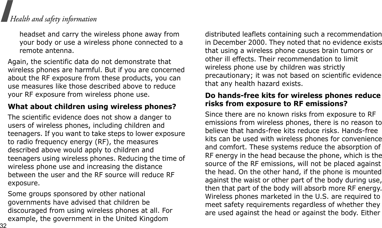 32Health and safety informationheadset and carry the wireless phone away from your body or use a wireless phone connected to a remote antenna.Again, the scientific data do not demonstrate that wireless phones are harmful. But if you are concerned about the RF exposure from these products, you can use measures like those described above to reduce your RF exposure from wireless phone use.What about children using wireless phones?The scientific evidence does not show a danger to users of wireless phones, including children and teenagers. If you want to take steps to lower exposure to radio frequency energy (RF), the measures described above would apply to children and teenagers using wireless phones. Reducing the time of wireless phone use and increasing the distance between the user and the RF source will reduce RF exposure.Some groups sponsored by other national governments have advised that children be discouraged from using wireless phones at all. For example, the government in the United Kingdom distributed leaflets containing such a recommendation in December 2000. They noted that no evidence exists that using a wireless phone causes brain tumors or other ill effects. Their recommendation to limit wireless phone use by children was strictly precautionary; it was not based on scientific evidence that any health hazard exists. Do hands-free kits for wireless phones reduce risks from exposure to RF emissions?Since there are no known risks from exposure to RF emissions from wireless phones, there is no reason to believe that hands-free kits reduce risks. Hands-free kits can be used with wireless phones for convenience and comfort. These systems reduce the absorption of RF energy in the head because the phone, which is the source of the RF emissions, will not be placed against the head. On the other hand, if the phone is mounted against the waist or other part of the body during use, then that part of the body will absorb more RF energy. Wireless phones marketed in the U.S. are required to meet safety requirements regardless of whether they are used against the head or against the body. Either 