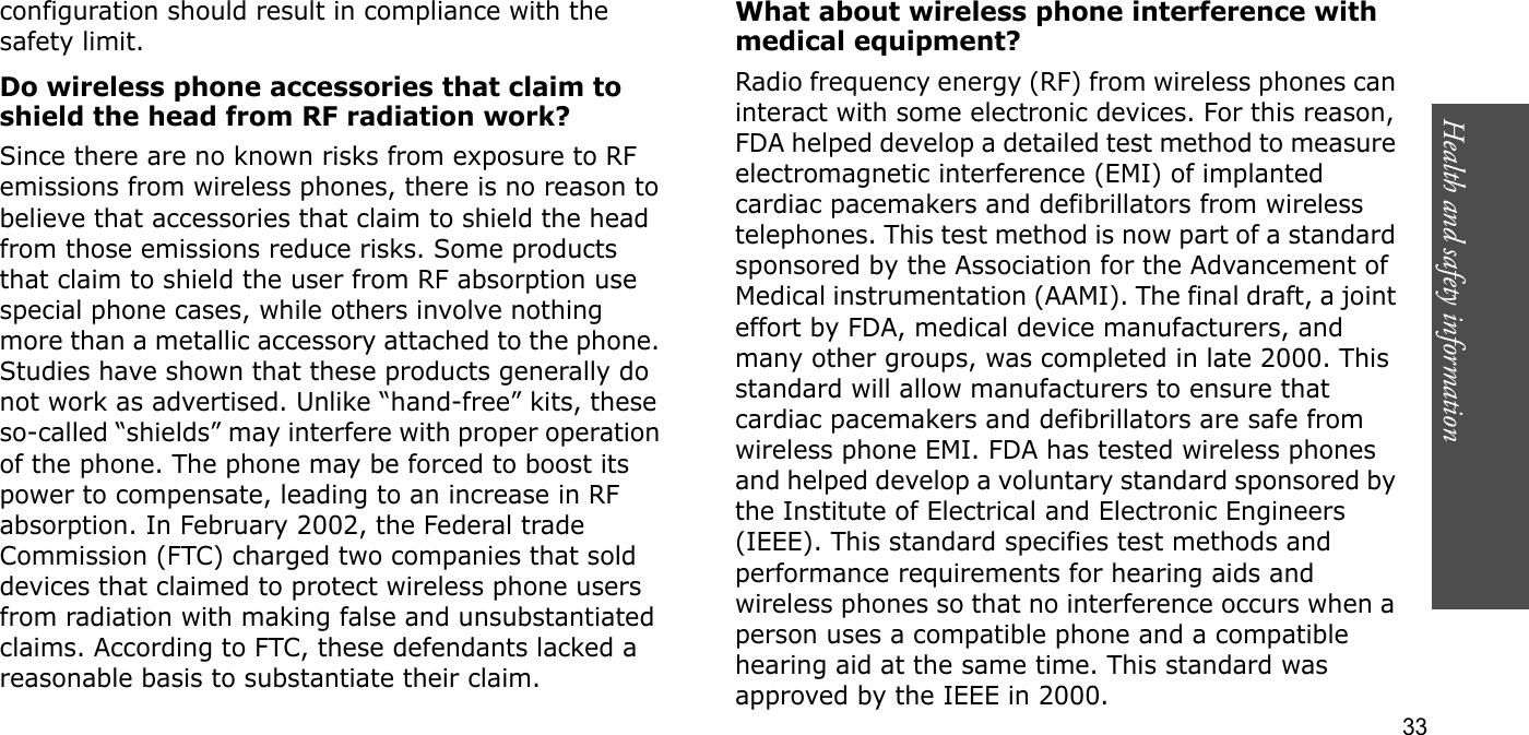 Health and safety information  33configuration should result in compliance with the safety limit.Do wireless phone accessories that claim to shield the head from RF radiation work?Since there are no known risks from exposure to RF emissions from wireless phones, there is no reason to believe that accessories that claim to shield the head from those emissions reduce risks. Some products that claim to shield the user from RF absorption use special phone cases, while others involve nothing more than a metallic accessory attached to the phone. Studies have shown that these products generally do not work as advertised. Unlike “hand-free” kits, these so-called “shields” may interfere with proper operation of the phone. The phone may be forced to boost its power to compensate, leading to an increase in RF absorption. In February 2002, the Federal trade Commission (FTC) charged two companies that sold devices that claimed to protect wireless phone users from radiation with making false and unsubstantiated claims. According to FTC, these defendants lacked a reasonable basis to substantiate their claim.What about wireless phone interference with medical equipment?Radio frequency energy (RF) from wireless phones can interact with some electronic devices. For this reason, FDA helped develop a detailed test method to measure electromagnetic interference (EMI) of implanted cardiac pacemakers and defibrillators from wireless telephones. This test method is now part of a standard sponsored by the Association for the Advancement of Medical instrumentation (AAMI). The final draft, a joint effort by FDA, medical device manufacturers, and many other groups, was completed in late 2000. This standard will allow manufacturers to ensure that cardiac pacemakers and defibrillators are safe from wireless phone EMI. FDA has tested wireless phones and helped develop a voluntary standard sponsored by the Institute of Electrical and Electronic Engineers (IEEE). This standard specifies test methods and performance requirements for hearing aids and wireless phones so that no interference occurs when a person uses a compatible phone and a compatible hearing aid at the same time. This standard was approved by the IEEE in 2000.