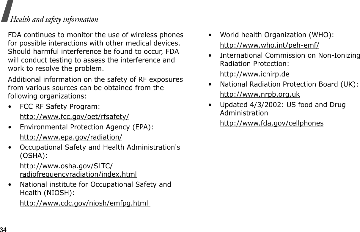 34Health and safety informationFDA continues to monitor the use of wireless phones for possible interactions with other medical devices. Should harmful interference be found to occur, FDA will conduct testing to assess the interference and work to resolve the problem.Additional information on the safety of RF exposures from various sources can be obtained from the following organizations:• FCC RF Safety Program:http://www.fcc.gov/oet/rfsafety/• Environmental Protection Agency (EPA):http://www.epa.gov/radiation/• Occupational Safety and Health Administration&apos;s (OSHA): http://www.osha.gov/SLTC/radiofrequencyradiation/index.html• National institute for Occupational Safety and Health (NIOSH):http://www.cdc.gov/niosh/emfpg.html • World health Organization (WHO):http://www.who.int/peh-emf/• International Commission on Non-Ionizing Radiation Protection:http://www.icnirp.de• National Radiation Protection Board (UK):http://www.nrpb.org.uk• Updated 4/3/2002: US food and Drug Administrationhttp://www.fda.gov/cellphones