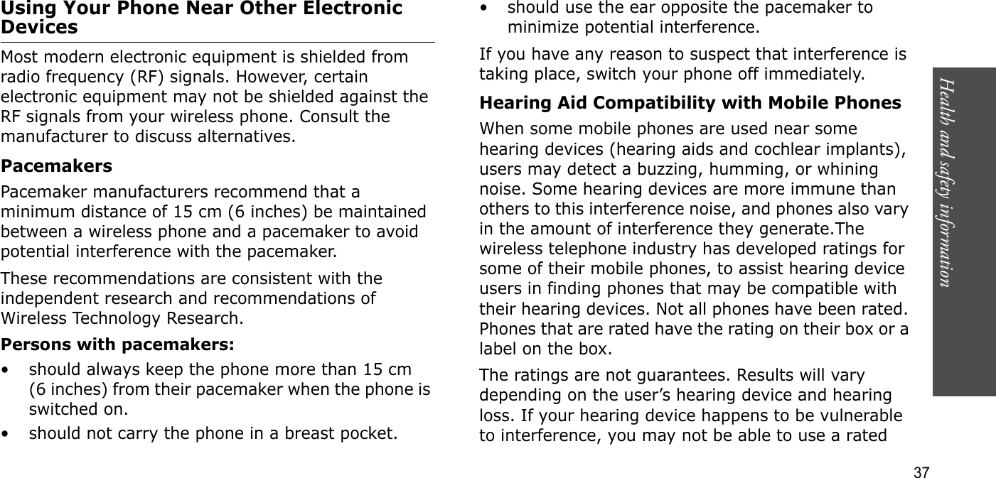 Health and safety information  37Using Your Phone Near Other Electronic DevicesMost modern electronic equipment is shielded from radio frequency (RF) signals. However, certain electronic equipment may not be shielded against the RF signals from your wireless phone. Consult the manufacturer to discuss alternatives.PacemakersPacemaker manufacturers recommend that a minimum distance of 15 cm (6 inches) be maintained between a wireless phone and a pacemaker to avoid potential interference with the pacemaker.These recommendations are consistent with the independent research and recommendations of Wireless Technology Research.Persons with pacemakers:• should always keep the phone more than 15 cm (6 inches) from their pacemaker when the phone is switched on.• should not carry the phone in a breast pocket.• should use the ear opposite the pacemaker to minimize potential interference.If you have any reason to suspect that interference is taking place, switch your phone off immediately.Hearing Aid Compatibility with Mobile PhonesWhen some mobile phones are used near some hearing devices (hearing aids and cochlear implants), users may detect a buzzing, humming, or whining noise. Some hearing devices are more immune than others to this interference noise, and phones also vary in the amount of interference they generate.The wireless telephone industry has developed ratings for some of their mobile phones, to assist hearing device users in finding phones that may be compatible with their hearing devices. Not all phones have been rated. Phones that are rated have the rating on their box or a label on the box.The ratings are not guarantees. Results will vary depending on the user’s hearing device and hearing loss. If your hearing device happens to be vulnerable to interference, you may not be able to use a rated 