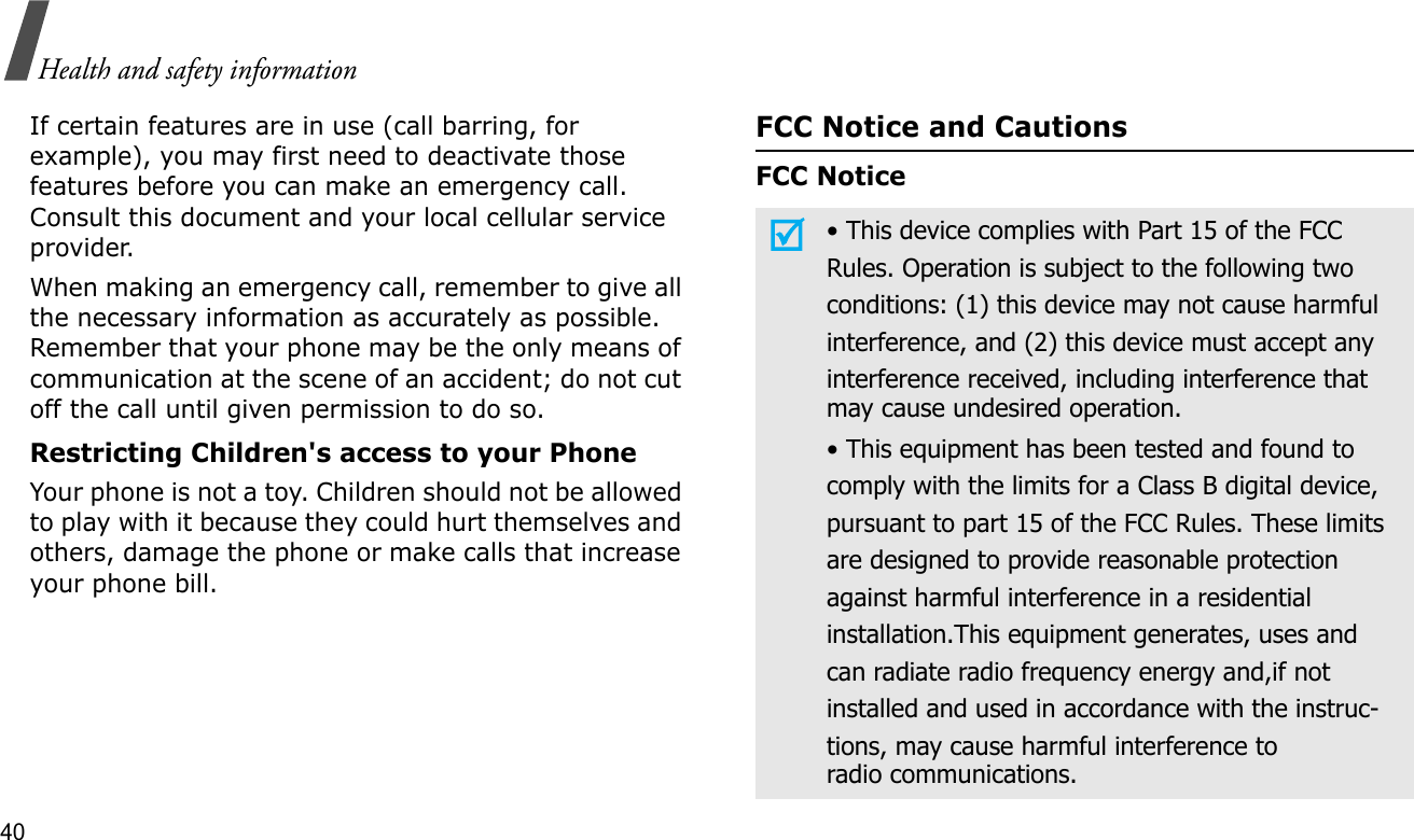 40Health and safety informationIf certain features are in use (call barring, for example), you may first need to deactivate those features before you can make an emergency call. Consult this document and your local cellular service provider.When making an emergency call, remember to give all the necessary information as accurately as possible. Remember that your phone may be the only means of communication at the scene of an accident; do not cut off the call until given permission to do so.Restricting Children&apos;s access to your PhoneYour phone is not a toy. Children should not be allowed to play with it because they could hurt themselves and others, damage the phone or make calls that increase your phone bill.FCC Notice and CautionsFCC Notice• This device complies with Part 15 of the FCCRules. Operation is subject to the following twoconditions: (1) this device may not cause harmfulinterference, and (2) this device must accept anyinterference received, including interference thatmay cause undesired operation.• This equipment has been tested and found tocomply with the limits for a Class B digital device,pursuant to part 15 of the FCC Rules. These limitsare designed to provide reasonable protectionagainst harmful interference in a residentialinstallation.This equipment generates, uses andcan radiate radio frequency energy and,if notinstalled and used in accordance with the instruc-tions, may cause harmful interference toradio communications.