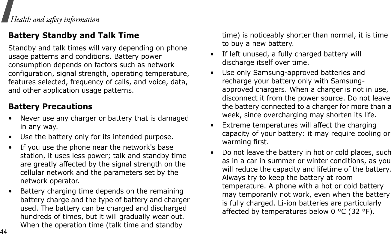 44Health and safety informationBattery Standby and Talk TimeStandby and talk times will vary depending on phone usage patterns and conditions. Battery power consumption depends on factors such as network configuration, signal strength, operating temperature, features selected, frequency of calls, and voice, data, and other application usage patterns. Battery Precautions• Never use any charger or battery that is damaged in any way.• Use the battery only for its intended purpose.• If you use the phone near the network&apos;s base station, it uses less power; talk and standby time are greatly affected by the signal strength on the cellular network and the parameters set by the network operator.• Battery charging time depends on the remaining battery charge and the type of battery and charger used. The battery can be charged and discharged hundreds of times, but it will gradually wear out. When the operation time (talk time and standby time) is noticeably shorter than normal, it is time to buy a new battery.• If left unused, a fully charged battery will discharge itself over time.• Use only Samsung-approved batteries and recharge your battery only with Samsung-approved chargers. When a charger is not in use, disconnect it from the power source. Do not leave the battery connected to a charger for more than a week, since overcharging may shorten its life.• Extreme temperatures will affect the charging capacity of your battery: it may require cooling or warming first.• Do not leave the battery in hot or cold places, such as in a car in summer or winter conditions, as you will reduce the capacity and lifetime of the battery. Always try to keep the battery at room temperature. A phone with a hot or cold battery may temporarily not work, even when the battery is fully charged. Li-ion batteries are particularly affected by temperatures below 0 °C (32 °F).