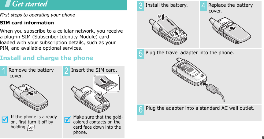 9Get startedFirst steps to operating your phoneSIM card informationWhen you subscribe to a cellular network, you receive a plug-in SIM (Subscriber Identity Module) card loaded with your subscription details, such as your PIN, and available optional services.Install and charge the phone Remove the battery       cover.If the phone is already on, first turn it off by holding . Insert the SIM card.Make sure that the gold-colored contacts on the card face down into the phone.1 2 Install the battery.  Replace the battery cover. Plug the travel adapter into the phone.Plug the adapter into a standard AC wall outlet.3 456