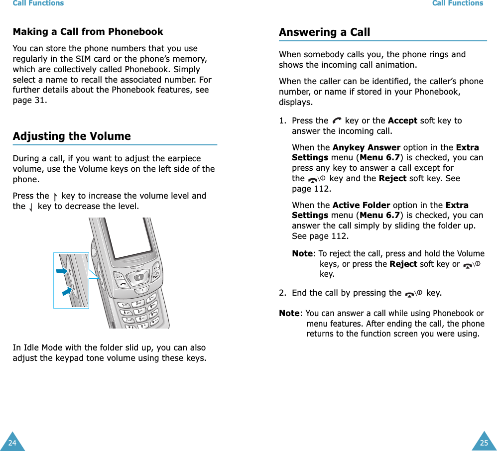 Call Functions24Making a Call from PhonebookYou can store the phone numbers that you use regularly in the SIM card or the phone’s memory, which are collectively called Phonebook. Simply select a name to recall the associated number. For further details about the Phonebook features, see page 31.Adjusting the VolumeDuring a call, if you want to adjust the earpiece volume, use the Volume keys on the left side of the phone. Press the   key to increase the volume level and the   key to decrease the level.In Idle Mode with the folder slid up, you can also adjust the keypad tone volume using these keys.Call Functions25Answering a CallWhen somebody calls you, the phone rings and shows the incoming call animation. When the caller can be identified, the caller’s phone number, or name if stored in your Phonebook, displays. 1. Press the   key or the Accept soft key to answer the incoming call.When the Anykey Answer option in the Extra Settings menu (Menu 6.7) is checked, you can press any key to answer a call except for the   key and the Reject soft key. See page 112.When the Active Folder option in the Extra Settings menu (Menu 6.7) is checked, you can answer the call simply by sliding the folder up. See page 112.Note: To reject the call, press and hold the Volume keys, or press the Reject soft key or  key. 2. End the call by pressing the   key.Note: You can answer a call while using Phonebook or menu features. After ending the call, the phone returns to the function screen you were using.