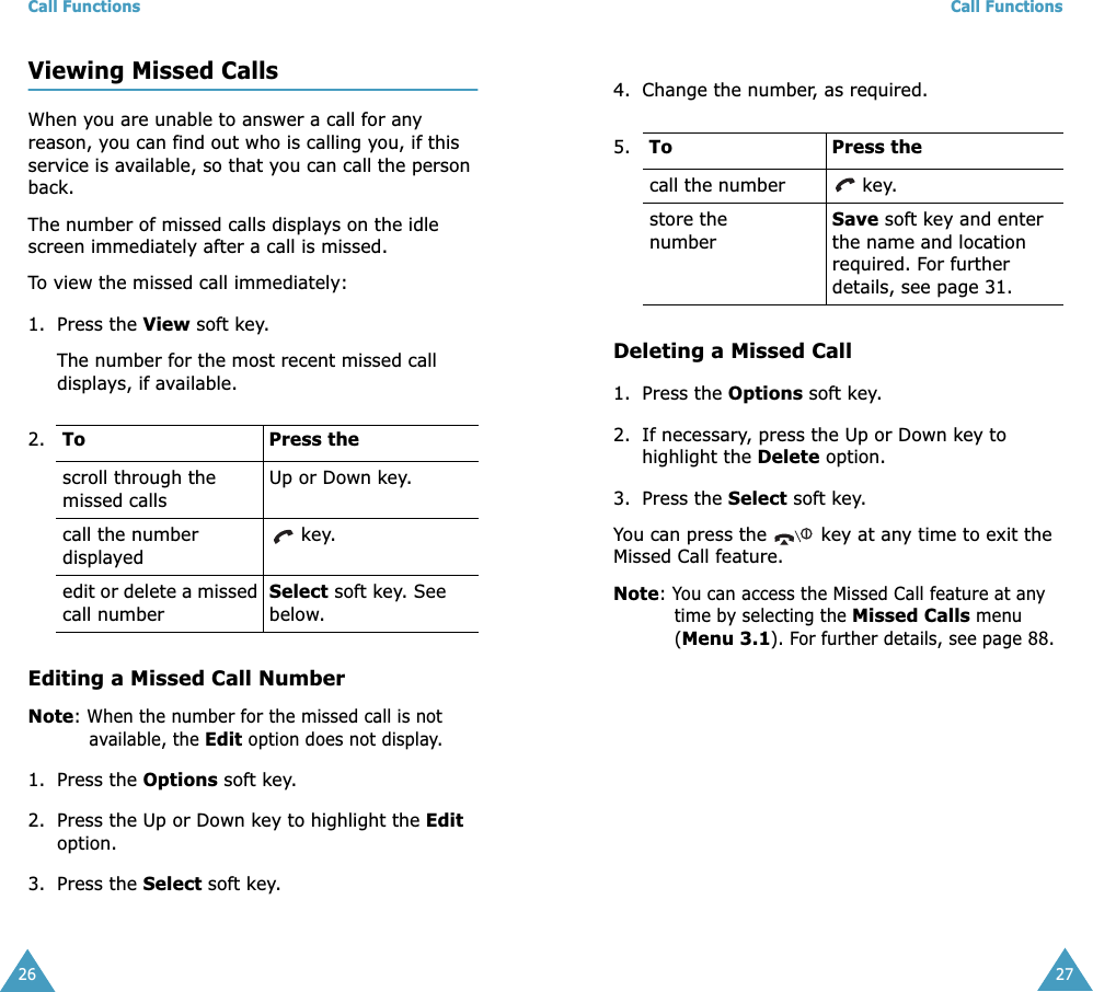 Call Functions26Viewing Missed CallsWhen you are unable to answer a call for any reason, you can find out who is calling you, if this service is available, so that you can call the person back. The number of missed calls displays on the idle screen immediately after a call is missed.To view the missed call immediately:1. Press the View soft key.The number for the most recent missed call displays, if available.Editing a Missed Call NumberNote: When the number for the missed call is not available, the Edit option does not display.1. Press the Options soft key.2. Press the Up or Down key to highlight the Edit option.3. Press the Select soft key.2.  To  Press thescroll through the missed callsUp or Down key.call the number displayed key.edit or delete a missed call numberSelect soft key. See below.Call Functions274. Change the number, as required. Deleting a Missed Call1. Press the Options soft key.2. If necessary, press the Up or Down key to highlight the Delete option.3. Press the Select soft key.You can press the   key at any time to exit the Missed Call feature.Note: You can access the Missed Call feature at any time by selecting the Missed Calls menu (Menu 3.1). For further details, see page 88.5.     To  Press thecall the number  key.store the numberSave soft key and enter the name and location required. For further details, see page 31.