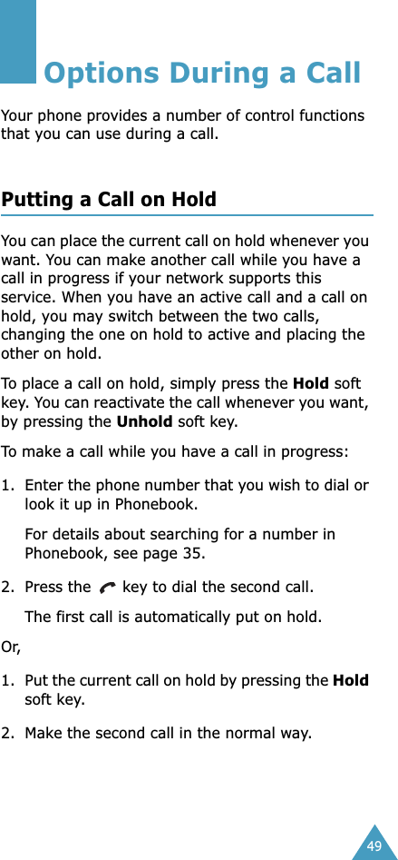49Options During a CallYour phone provides a number of control functions that you can use during a call. Putting a Call on HoldYou can place the current call on hold whenever you want. You can make another call while you have a call in progress if your network supports this service. When you have an active call and a call on hold, you may switch between the two calls, changing the one on hold to active and placing the other on hold. To place a call on hold, simply press the Hold soft key. You can reactivate the call whenever you want, by pressing the Unhold soft key.To make a call while you have a call in progress:1. Enter the phone number that you wish to dial or look it up in Phonebook.For details about searching for a number in Phonebook, see page 35.2. Press the   key to dial the second call. The first call is automatically put on hold.Or, 1. Put the current call on hold by pressing the Hold soft key.2. Make the second call in the normal way.