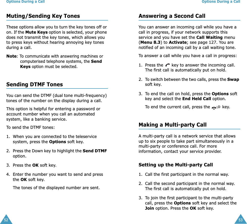 Options During a Call52Muting/Sending Key TonesThese options allow you to turn the key tones off or on. If the Mute Keys option is selected, your phone does not transmit the key tones, which allows you to press keys without hearing annoying key tones during a call.Note: To communicate with answering machines or computerised telephone systems, the Send Keys option must be selected.Sending DTMF TonesYou can send the DTMF (dual tone multi-frequency) tones of the number on the display during a call.This option is helpful for entering a password or account number when you call an automated system, like a banking service.To send the DTMF tones:1. When you are connected to the teleservice system, press the Options soft key.2. Press the Down key to highlight the Send DTMF option.3. Press the OK soft key.4. Enter the number you want to send and press the OK soft key.The tones of the displayed number are sent.Options During a Call53Answering a Second CallYou can answer an incoming call while you have a call in progress, if your network supports this service and you have set the Call Waiting menu (Menu 8.3) to Activate; see page 127. You are notified of an incoming call by a call waiting tone.To answer a call while you have a call in progress:1. Press the   key to answer the incoming call. The first call is automatically put on hold.2. To switch between the two calls, press the Swap soft key.3. To end the call on hold, press the Options soft key and select the End Held Call option.To end the current call, press the   key.Making a Multi-party CallA multi-party call is a network service that allows up to six people to take part simultaneously in a multi-party or conference call. For more information, contact your service provider.Setting up the Multi-party Call1. Call the first participant in the normal way.2. Call the second participant in the normal way. The first call is automatically put on hold.3. To join the first participant to the multi-party call, press the Options soft key and select the Join option. Press the OK soft key.