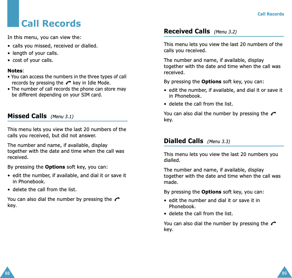 88Call RecordsIn this menu, you can view the:• calls you missed, received or dialled.• length of your calls.• cost of your calls.Notes:• You can access the numbers in the three types of call records by pressing the   key in Idle Mode.• The number of call records the phone can store may be different depending on your SIM card.Missed Calls  (Menu 3.1) This menu lets you view the last 20 numbers of the calls you received, but did not answer. The number and name, if available, display together with the date and time when the call was received. By pressing the Options soft key, you can:•edit the number, if available, and dial it or save it in Phonebook.• delete the call from the list.You can also dial the number by pressing the   key.Call Records89Received Calls  (Menu 3.2) This menu lets you view the last 20 numbers of the calls you received. The number and name, if available, display together with the date and time when the call was received. By pressing the Options soft key, you can:•edit the number, if available, and dial it or save it in Phonebook.• delete the call from the list.You can also dial the number by pressing the   key.Dialled Calls  (Menu 3.3) This menu lets you view the last 20 numbers you dialled. The number and name, if available, display together with the date and time when the call was made. By pressing the Options soft key, you can:• edit the number and dial it or save it in Phonebook.• delete the call from the list.You can also dial the number by pressing the   key.