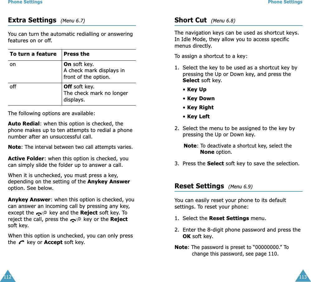 Phone Settings112Extra Settings  (Menu 6.7) You can turn the automatic redialling or answering features on or off. The following options are available:Auto Redial: when this option is checked, the phone makes up to ten attempts to redial a phone number after an unsuccessful call.Note: The interval between two call attempts varies.Active Folder: when this option is checked, you can simply slide the folder up to answer a call.When it is unchecked, you must press a key, depending on the setting of the Anykey Answer option. See below.Anykey Answer: when this option is checked, you can answer an incoming call by pressing any key, except the   key and the Reject soft key. To reject the call, press the   key or the Reject soft key.When this option is unchecked, you can only press the   key or Accept soft key.To turn a feature Press the on On soft key.A check mark displays in front of the option. off Off soft key.The check mark no longer displays.Phone Settings113Short Cut  (Menu 6.8) The navigation keys can be used as shortcut keys. In Idle Mode, they allow you to access specific menus directly.To assign a shortcut to a key:1. Select the key to be used as a shortcut key by pressing the Up or Down key, and press the Select soft key.• Key Up• Key Down• Key Right• Key Left2. Select the menu to be assigned to the key by pressing the Up or Down key.Note: To deactivate a shortcut key, select the None option.3. Press the Select soft key to save the selection.Reset Settings  (Menu 6.9) You can easily reset your phone to its default settings. To reset your phone:1. Select the Reset Settings menu.2. Enter the 8-digit phone password and press the OK soft key.Note: The password is preset to “00000000.” To change this password, see page 110.