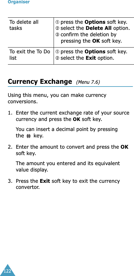 Organiser122Currency Exchange  (Menu 7.6) Using this menu, you can make currency conversions.1. Enter the current exchange rate of your source currency and press the OK soft key.You can insert a decimal point by pressing the  key.2. Enter the amount to convert and press the OK soft key.The amount you entered and its equivalent value display.3. Press the Exit soft key to exit the currency convertor. To delete all tasks➀ press the Options soft key.➁ select the Delete All option.➂ confirm the deletion by pressing the OK soft key. To exit the To Do list➀ press the Options soft key.➁ select the Exit option.