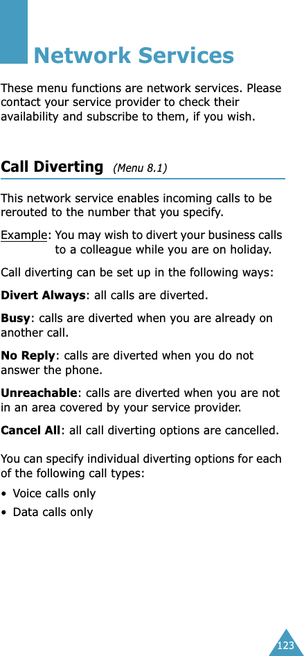 123Network ServicesThese menu functions are network services. Please contact your service provider to check their availability and subscribe to them, if you wish.Call Diverting  (Menu 8.1) This network service enables incoming calls to be rerouted to the number that you specify.Example:You may wish to divert your business calls to a colleague while you are on holiday.Call diverting can be set up in the following ways:Divert Always: all calls are diverted.Busy: calls are diverted when you are already on another call.No Reply: calls are diverted when you do not answer the phone.Unreachable: calls are diverted when you are not in an area covered by your service provider.Cancel All: all call diverting options are cancelled.You can specify individual diverting options for each of the following call types:•Voice calls only• Data calls only